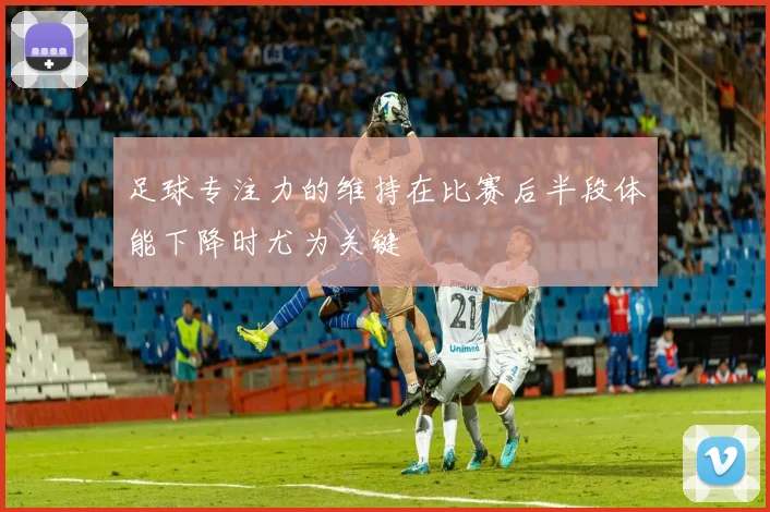 足球专注力的维持在比赛后半段体能下降时尤为关键