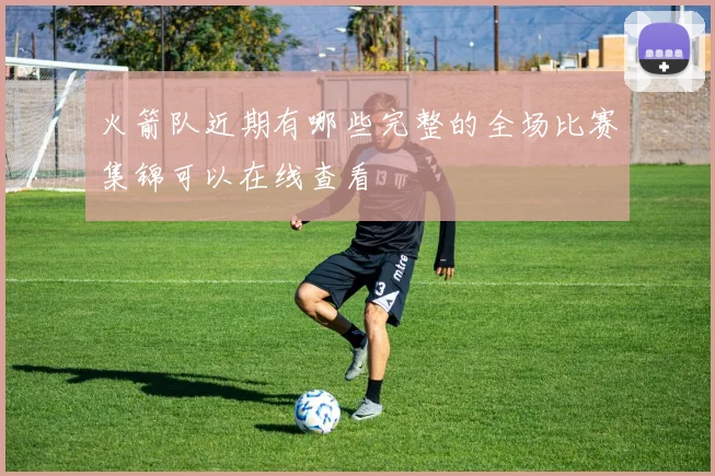 火箭队近期有哪些完整的全场比赛集锦可以在线查看