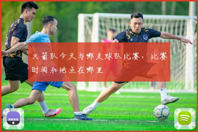 火箭队今天与哪支球队比赛，比赛时间和地点在哪里