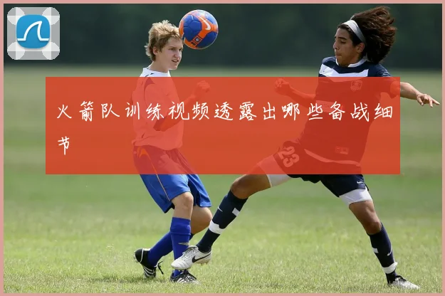 火箭队训练视频透露出哪些备战细节