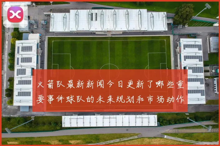 火箭队最新新闻今日更新了哪些重要事件球队的未来规划和市场动作有哪些亮点